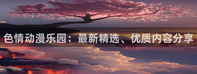 樱花风车动漫在线免费看：色情动漫乐园：最新精选、优质内容分享